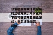 双鱼捕鱼游戏下载安装的正确方式,如何正确下载和安装双鱼捕鱼游戏 - 避免违法犯罪风险 双鱼捕鱼游戏下载安装的正确方式,如何正确下载和安装双鱼捕鱼游戏 - 避免违法犯罪风险