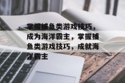 掌握捕鱼类游戏技巧，成为海洋霸主，掌握捕鱼类游戏技巧，成就海洋霸主