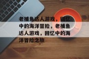 老捕鱼达人游戏,回忆中的海洋冒险,老捕鱼达人游戏,回忆中的海洋冒险之旅 老捕鱼达人游戏,回忆中的海洋冒险,老捕鱼达人游戏,回忆中的海洋冒险之旅