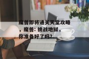 魔兽即将通关天堂攻略,魔兽: 挑战地狱,你准备好了吗? 魔兽即将通关天堂攻略,魔兽: 挑战地狱,你准备好了吗?