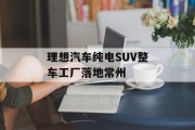 理想汽车纯电SUV整车工厂落地常州