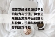 探索正规捕鱼游戏平台的魅力与价值,探索正规捕鱼游戏平台的魅力与价值,乐趣与价值并存的游戏体验 探索正规捕鱼游戏平台的魅力与价值,探索正规捕鱼游戏平台的魅力与价值,乐趣与价值并存的游戏体验