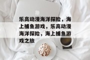 乐高动漫海洋探险,海上捕鱼游戏,乐高动漫海洋探险,海上捕鱼游戏之旅 乐高动漫海洋探险,海上捕鱼游戏,乐高动漫海洋探险,海上捕鱼游戏之旅