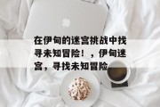 在伊甸的迷宫挑战中找寻未知冒险!,伊甸迷宫,寻找未知冒险 在伊甸的迷宫挑战中找寻未知冒险!,伊甸迷宫,寻找未知冒险