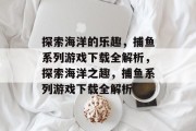 探索海洋的乐趣，捕鱼系列游戏下载全解析，探索海洋之趣，捕鱼系列游戏下载全解析