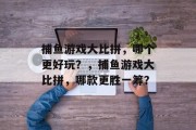 捕鱼游戏大比拼,哪个更好玩?,捕鱼游戏大比拼,哪款更胜一筹? 捕鱼游戏大比拼,哪个更好玩?,捕鱼游戏大比拼,哪款更胜一筹?
