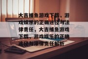 大吉捕鱼游戏下载,游戏娱乐的正确途径与法律责任,大吉捕鱼游戏下载,游戏娱乐的正确途径与法律责任解析 大吉捕鱼游戏下载,游戏娱乐的正确途径与法律责任,大吉捕鱼游戏下载,游戏娱乐的正确途径与法律责任解析