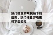 热门捕鱼游戏视频下载指南,热门捕鱼游戏视频下载教程 热门捕鱼游戏视频下载指南,热门捕鱼游戏视频下载教程