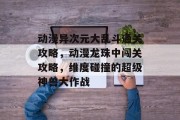 动漫异次元大乱斗通关攻略,动漫龙珠中闯关攻略,维度碰撞的超级神兽大作战