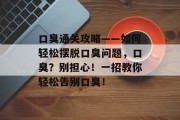 口臭通关攻略——如何轻松摆脱口臭问题，口臭？别担心！一招教你轻松告别口臭！