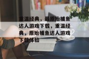 重温经典,最原始捕鱼达人游戏下载,重温经典,原始捕鱼达人游戏下载体验 重温经典,最原始捕鱼达人游戏下载,重温经典,原始捕鱼达人游戏下载体验
