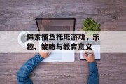 探索捕鱼托班游戏，乐趣、策略与教育意义