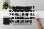 摇钱树捕鱼游戏正版客服,游戏娱乐与法律边界的探讨,摇钱树捕鱼游戏正版客服,游戏娱乐与法律边界的探讨 摇钱树捕鱼游戏正版客服,游戏娱乐与法律边界的探讨,摇钱树捕鱼游戏正版客服,游戏娱乐与法律边界的探讨