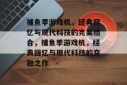 捕鱼季游戏机,经典回忆与现代科技的完美结合,捕鱼季游戏机,经典回忆与现代科技的交融之作 捕鱼季游戏机,经典回忆与现代科技的完美结合,捕鱼季游戏机,经典回忆与现代科技的交融之作