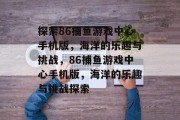 探索86捕鱼游戏中心手机版，海洋的乐趣与挑战，86捕鱼游戏中心手机版，海洋的乐趣与挑战探索