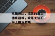 欢乐无边,搞笑的海上捕鱼游戏,欢乐无边的海上捕鱼游戏 欢乐无边,搞笑的海上捕鱼游戏,欢乐无边的海上捕鱼游戏