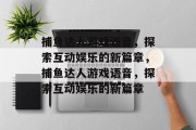 捕鱼达人游戏语音，探索互动娱乐的新篇章，捕鱼达人游戏语音，探索互动娱乐的新篇章