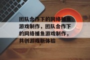 团队合作下的网络捕鱼游戏制作,团队合作下的网络捕鱼游戏制作,共创游戏新体验 团队合作下的网络捕鱼游戏制作,团队合作下的网络捕鱼游戏制作,共创游戏新体验