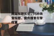 网站标题优化，巧妙改变标题，提升搜索引擎权重