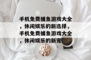 手机免费捕鱼游戏大全,休闲娱乐的新选择,手机免费捕鱼游戏大全,休闲娱乐的新宠 手机免费捕鱼游戏大全,休闲娱乐的新选择,手机免费捕鱼游戏大全,休闲娱乐的新宠