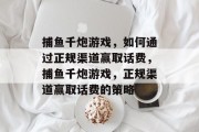 捕鱼千炮游戏,如何通过正规渠道赢取话费,捕鱼千炮游戏,正规渠道赢取话费的策略 捕鱼千炮游戏,如何通过正规渠道赢取话费,捕鱼千炮游戏,正规渠道赢取话费的策略