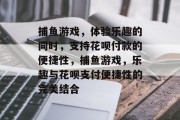 捕鱼游戏，体验乐趣的同时，支持花呗付款的便捷性，捕鱼游戏，乐趣与花呗支付便捷性的完美结合