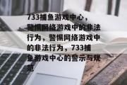733捕鱼游戏中心,警惕网络游戏中的非法行为,警惕网络游戏中的非法行为,733捕鱼游戏中心的警示与规范 733捕鱼游戏中心,警惕网络游戏中的非法行为,警惕网络游戏中的非法行为,733捕鱼游戏中心的警示与规范