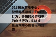 518捕鱼游戏中心，警惕网络游戏中的非法行为，警惕网络游戏中的非法行为，518捕鱼游戏中心的警示与规范