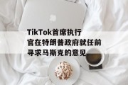 TikTok首席执行官在特朗普政府就任前寻求马斯克的意见 TikTok首席执行官在特朗普政府就任前寻求马斯克的意见