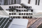 魔兽塔防即将通关N5攻略，策略大揭秘，魔兽塔防，通关必备的N5攻略秘籍！策略大揭秘！