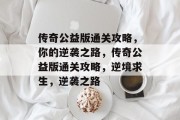 传奇公益版通关攻略,你的逆袭之路,传奇公益版通关攻略,逆境求生,逆袭之路 传奇公益版通关攻略,你的逆袭之路,传奇公益版通关攻略,逆境求生,逆袭之路