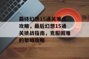 最终幻想15通关难点攻略，最后幻想15通关挑战指南，克服困难的策略攻略