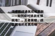 王者羁绊通关攻略最新——如何应对挑战无惧困难?,王者荣耀,战胜困难的无畏攻略 王者羁绊通关攻略最新——如何应对挑战无惧困难?,王者荣耀,战胜困难的无畏攻略