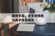 寓教于乐，识字游戏助力孩子快乐成长