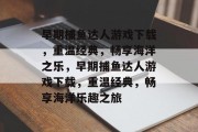 早期捕鱼达人游戏下载，重温经典，畅享海洋之乐，早期捕鱼达人游戏下载，重温经典，畅享海洋乐趣之旅