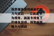 探索捕鱼游戏画面的魅力与挑战——以画面卡为视角,画面卡视角下的捕鱼游戏,探索画面魅力与挑战 探索捕鱼游戏画面的魅力与挑战——以画面卡为视角,画面卡视角下的捕鱼游戏,探索画面魅力与挑战