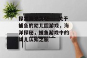 探索海洋奥秘——关于捕鱼的幼儿圆游戏,海洋探秘,捕鱼游戏中的幼儿认知之旅 探索海洋奥秘——关于捕鱼的幼儿圆游戏,海洋探秘,捕鱼游戏中的幼儿认知之旅
