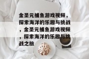 金圣元捕鱼游戏视频,探索海洋的乐趣与挑战,金圣元捕鱼游戏视频,探索海洋的乐趣与挑战之旅 金圣元捕鱼游戏视频,探索海洋的乐趣与挑战,金圣元捕鱼游戏视频,探索海洋的乐趣与挑战之旅