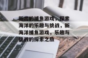 新出的捕鱼游戏,探索海洋的乐趣与挑战,新海洋捕鱼游戏,乐趣与挑战的探索之旅 新出的捕鱼游戏,探索海洋的乐趣与挑战,新海洋捕鱼游戏,乐趣与挑战的探索之旅