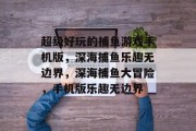 超级好玩的捕鱼游戏手机版,深海捕鱼乐趣无边界,深海捕鱼大冒险,手机版乐趣无边界 超级好玩的捕鱼游戏手机版,深海捕鱼乐趣无边界,深海捕鱼大冒险,手机版乐趣无边界