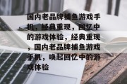 国内老品牌捕鱼游戏手机，经典重现，回忆中的游戏体验，经典重现，国内老品牌捕鱼游戏手机，唤起回忆中的游戏体验
