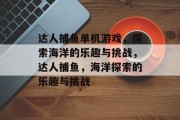 达人捕鱼单机游戏,探索海洋的乐趣与挑战,达人捕鱼,海洋探索的乐趣与挑战 达人捕鱼单机游戏,探索海洋的乐趣与挑战,达人捕鱼,海洋探索的乐趣与挑战