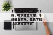 千炮捕鱼游戏,免费下载,畅享捕鱼乐趣,千炮捕鱼游戏,免费下载,尽享捕鱼快感 千炮捕鱼游戏,免费下载,畅享捕鱼乐趣,千炮捕鱼游戏,免费下载,尽享捕鱼快感