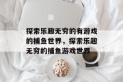 探索乐趣无穷的有游戏的捕鱼世界,探索乐趣无穷的捕鱼游戏世界 探索乐趣无穷的有游戏的捕鱼世界,探索乐趣无穷的捕鱼游戏世界