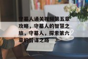守墓人通关视频第五章攻略,守墓人的智慧之旅,守墓人,探索第六章的智谋之路 守墓人通关视频第五章攻略,守墓人的智慧之旅,守墓人,探索第六章的智谋之路