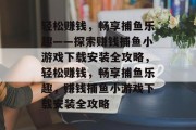 轻松赚钱,畅享捕鱼乐趣——探索赚钱捕鱼小游戏下载安装全攻略,轻松赚钱,畅享捕鱼乐趣,赚钱捕鱼小游戏下载安装全攻略 轻松赚钱,畅享捕鱼乐趣——探索赚钱捕鱼小游戏下载安装全攻略,轻松赚钱,畅享捕鱼乐趣,赚钱捕鱼小游戏下载安装全攻略