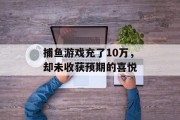 捕鱼游戏充了10万，却未收获预期的喜悦
