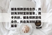 捕鱼棋牌游戏合作，共创海洋财富新篇章，携手共创，捕鱼棋牌游戏合作，共启海洋财富新篇章