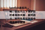 lamfish通关攻略，在压力之下保护你的身体和大脑，面对战斗，如何在高压环境中保全身心健康