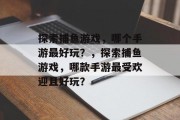 探索捕鱼游戏,哪个手游最好玩?,探索捕鱼游戏,哪款手游最受欢迎且好玩? 探索捕鱼游戏,哪个手游最好玩?,探索捕鱼游戏,哪款手游最受欢迎且好玩?